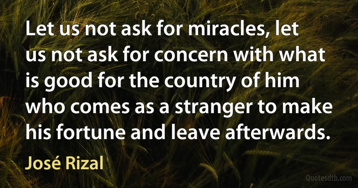 Let us not ask for miracles, let us not ask for concern with what is good for the country of him who comes as a stranger to make his fortune and leave afterwards. (José Rizal)