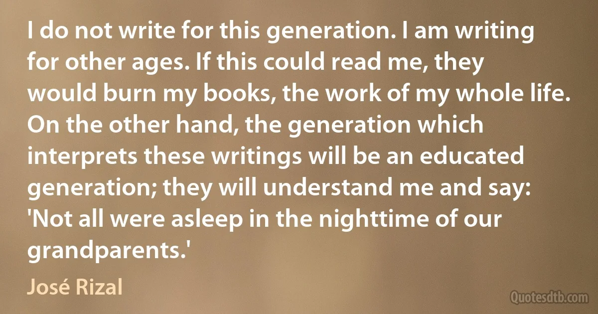 I do not write for this generation. I am writing for other ages. If this could read me, they would burn my books, the work of my whole life. On the other hand, the generation which interprets these writings will be an educated generation; they will understand me and say: 'Not all were asleep in the nighttime of our grandparents.' (José Rizal)