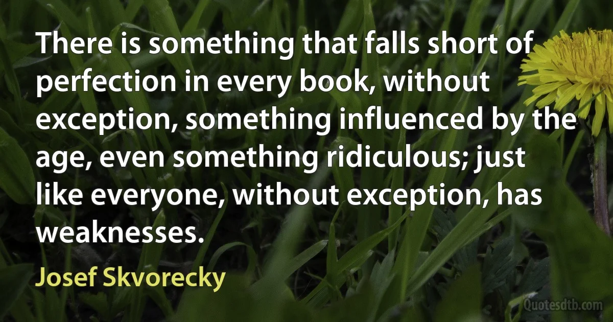 There is something that falls short of perfection in every book, without exception, something influenced by the age, even something ridiculous; just like everyone, without exception, has weaknesses. (Josef Skvorecky)