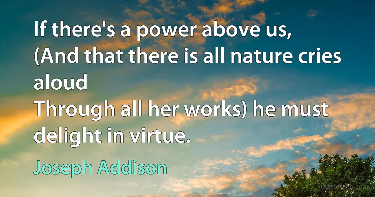 If there's a power above us,
(And that there is all nature cries aloud
Through all her works) he must delight in virtue. (Joseph Addison)