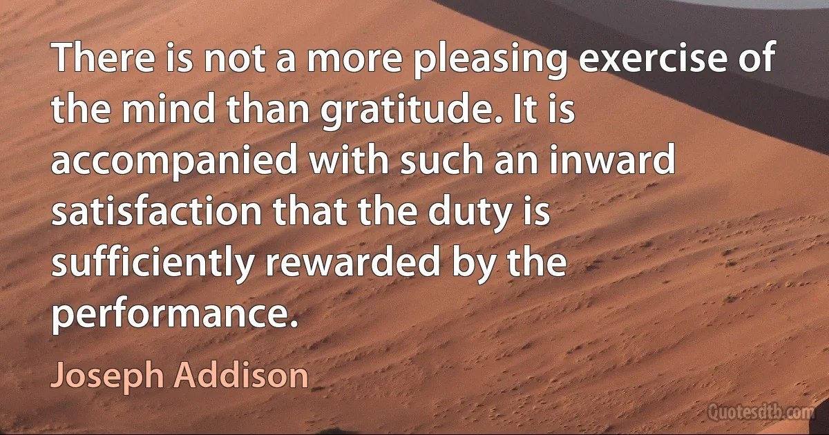 There is not a more pleasing exercise of the mind than gratitude. It is accompanied with such an inward satisfaction that the duty is sufficiently rewarded by the performance. (Joseph Addison)