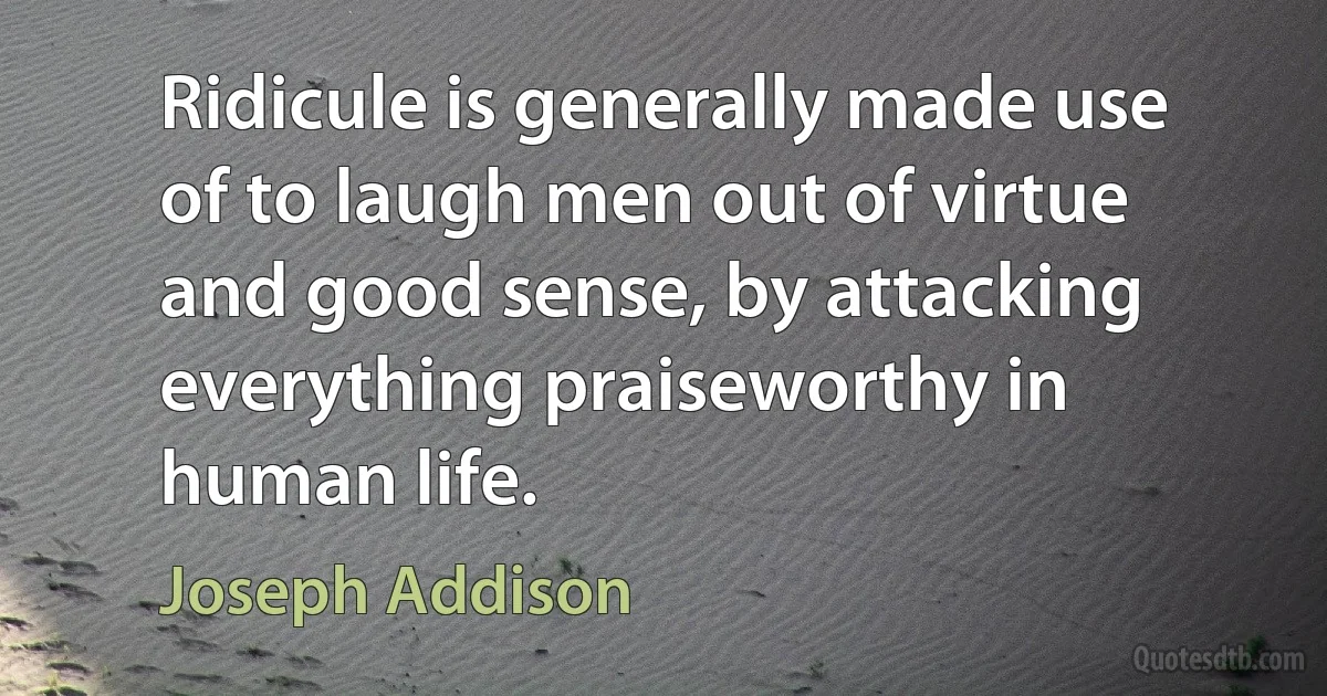 Ridicule is generally made use of to laugh men out of virtue and good sense, by attacking everything praiseworthy in human life. (Joseph Addison)