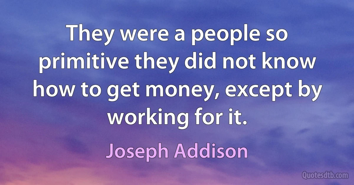 They were a people so primitive they did not know how to get money, except by working for it. (Joseph Addison)