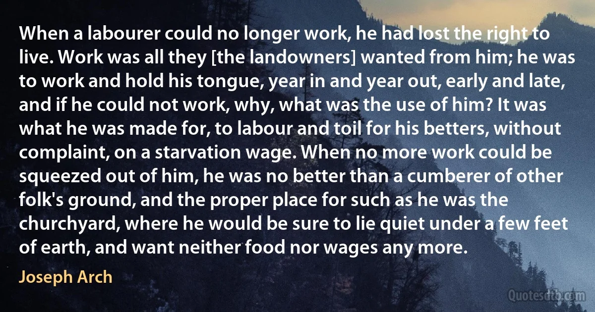 When a labourer could no longer work, he had lost the right to live. Work was all they [the landowners] wanted from him; he was to work and hold his tongue, year in and year out, early and late, and if he could not work, why, what was the use of him? It was what he was made for, to labour and toil for his betters, without complaint, on a starvation wage. When no more work could be squeezed out of him, he was no better than a cumberer of other folk's ground, and the proper place for such as he was the churchyard, where he would be sure to lie quiet under a few feet of earth, and want neither food nor wages any more. (Joseph Arch)