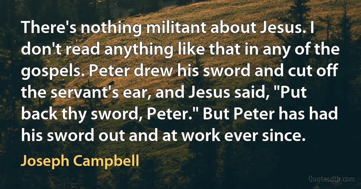 There's nothing militant about Jesus. I don't read anything like that in any of the gospels. Peter drew his sword and cut off the servant's ear, and Jesus said, "Put back thy sword, Peter." But Peter has had his sword out and at work ever since. (Joseph Campbell)