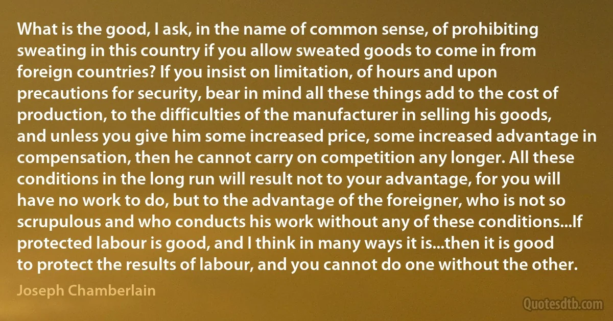 What is the good, I ask, in the name of common sense, of prohibiting sweating in this country if you allow sweated goods to come in from foreign countries? If you insist on limitation, of hours and upon precautions for security, bear in mind all these things add to the cost of production, to the difficulties of the manufacturer in selling his goods, and unless you give him some increased price, some increased advantage in compensation, then he cannot carry on competition any longer. All these conditions in the long run will result not to your advantage, for you will have no work to do, but to the advantage of the foreigner, who is not so scrupulous and who conducts his work without any of these conditions...If protected labour is good, and I think in many ways it is...then it is good to protect the results of labour, and you cannot do one without the other. (Joseph Chamberlain)