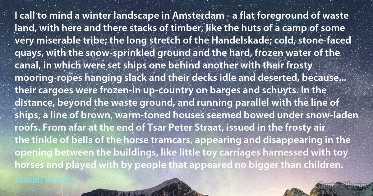 I call to mind a winter landscape in Amsterdam - a flat foreground of waste land, with here and there stacks of timber, like the huts of a camp of some very miserable tribe; the long stretch of the Handelskade; cold, stone-faced quays, with the snow-sprinkled ground and the hard, frozen water of the canal, in which were set ships one behind another with their frosty mooring-ropes hanging slack and their decks idle and deserted, because... their cargoes were frozen-in up-country on barges and schuyts. In the distance, beyond the waste ground, and running parallel with the line of ships, a line of brown, warm-toned houses seemed bowed under snow-laden roofs. From afar at the end of Tsar Peter Straat, issued in the frosty air the tinkle of bells of the horse tramcars, appearing and disappearing in the opening between the buildings, like little toy carriages harnessed with toy horses and played with by people that appeared no bigger than children. (Joseph Conrad)