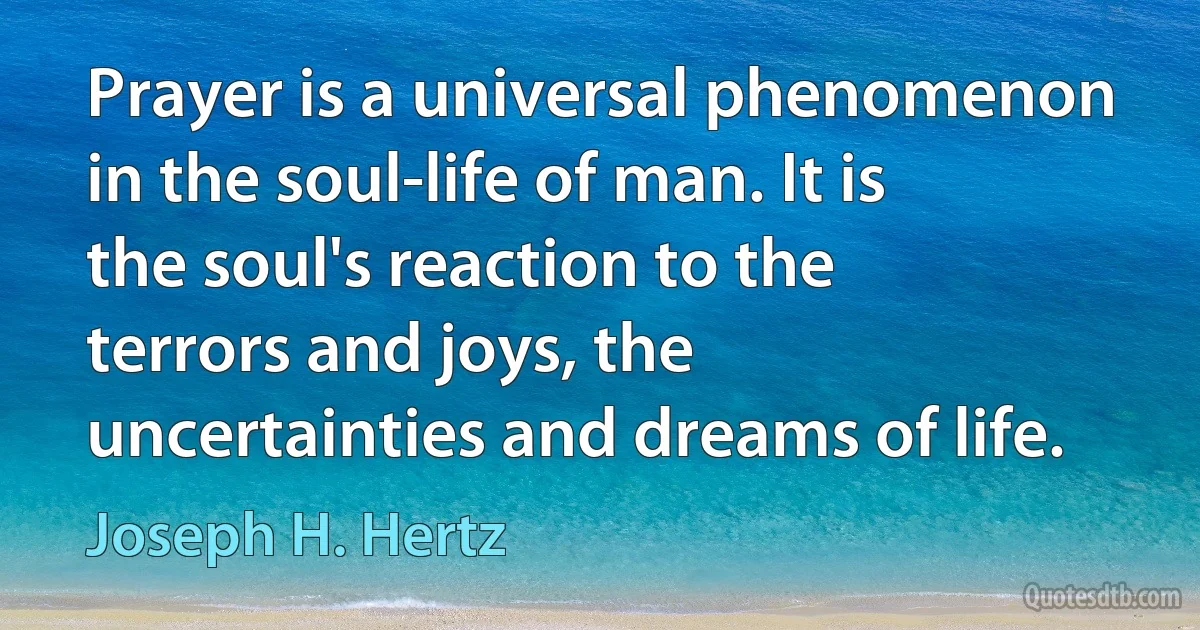 Prayer is a universal phenomenon in the soul-life of man. It is the soul's reaction to the terrors and joys, the uncertainties and dreams of life. (Joseph H. Hertz)