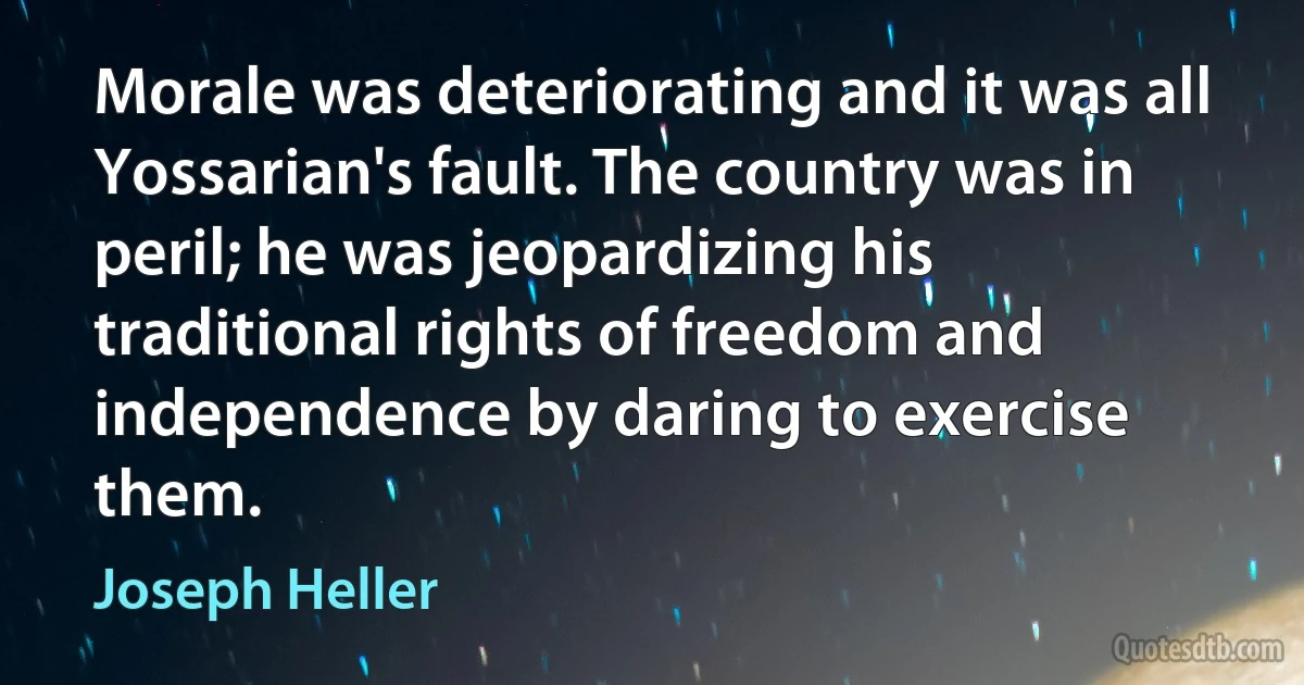 Morale was deteriorating and it was all Yossarian's fault. The country was in peril; he was jeopardizing his traditional rights of freedom and independence by daring to exercise them. (Joseph Heller)