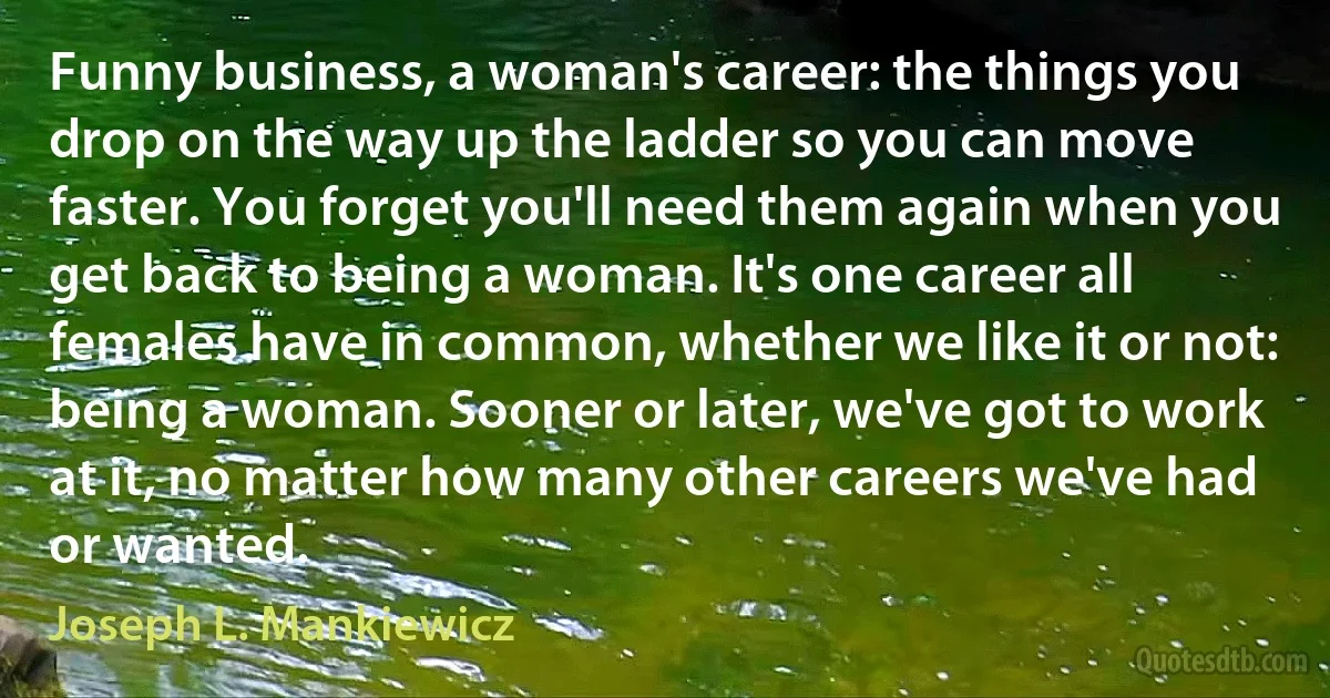 Funny business, a woman's career: the things you drop on the way up the ladder so you can move faster. You forget you'll need them again when you get back to being a woman. It's one career all females have in common, whether we like it or not: being a woman. Sooner or later, we've got to work at it, no matter how many other careers we've had or wanted. (Joseph L. Mankiewicz)