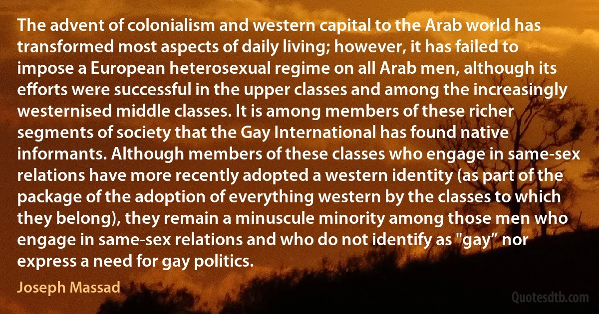 The advent of colonialism and western capital to the Arab world has transformed most aspects of daily living; however, it has failed to impose a European heterosexual regime on all Arab men, although its efforts were successful in the upper classes and among the increasingly westernised middle classes. It is among members of these richer segments of society that the Gay International has found native informants. Although members of these classes who engage in same-sex relations have more recently adopted a western identity (as part of the package of the adoption of everything western by the classes to which they belong), they remain a minuscule minority among those men who engage in same-sex relations and who do not identify as "gay” nor express a need for gay politics. (Joseph Massad)