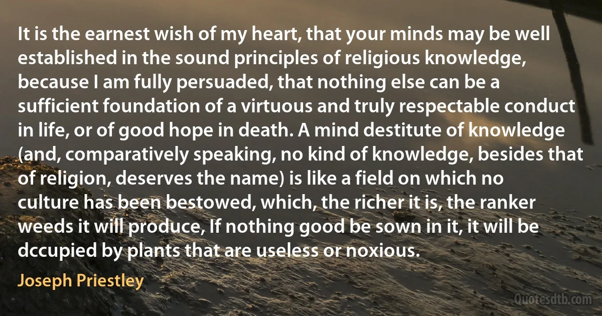 It is the earnest wish of my heart, that your minds may be well established in the sound principles of religious knowledge, because I am fully persuaded, that nothing else can be a sufficient foundation of a virtuous and truly respectable conduct in life, or of good hope in death. A mind destitute of knowledge (and, comparatively speaking, no kind of knowledge, besides that of religion, deserves the name) is like a field on which no culture has been bestowed, which, the richer it is, the ranker weeds it will produce, If nothing good be sown in it, it will be dccupied by plants that are useless or noxious. (Joseph Priestley)