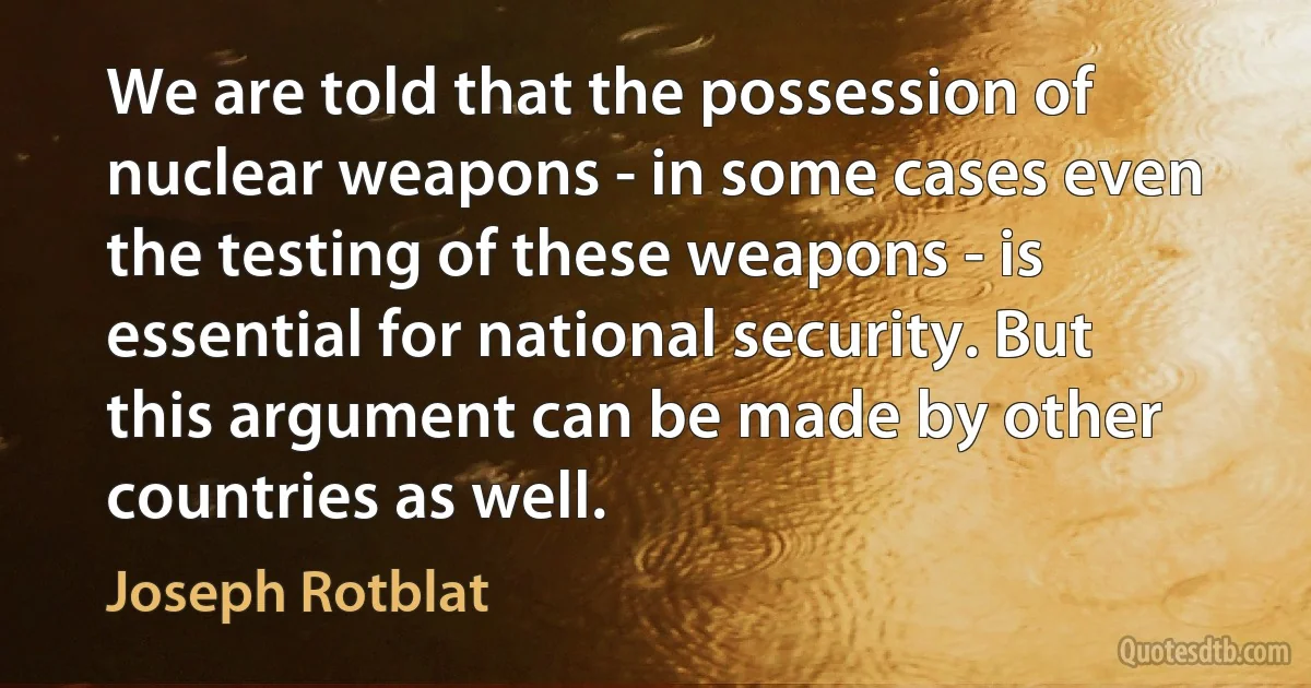 We are told that the possession of nuclear weapons - in some cases even the testing of these weapons - is essential for national security. But this argument can be made by other countries as well. (Joseph Rotblat)