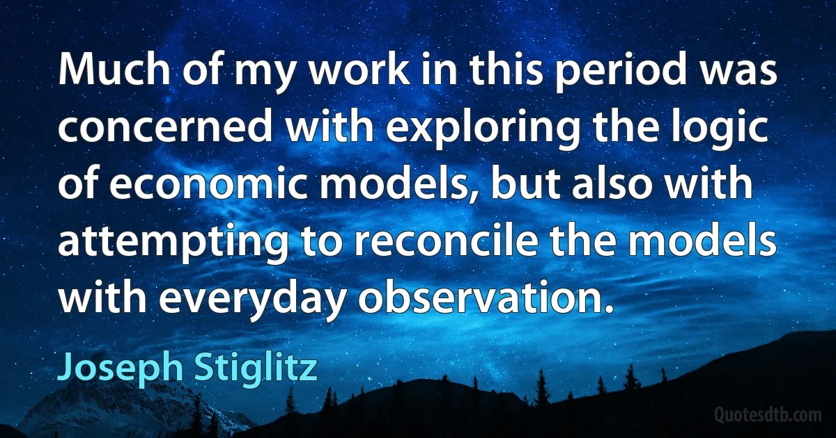 Much of my work in this period was concerned with exploring the logic of economic models, but also with attempting to reconcile the models with everyday observation. (Joseph Stiglitz)