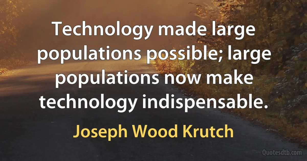 Technology made large populations possible; large populations now make technology indispensable. (Joseph Wood Krutch)