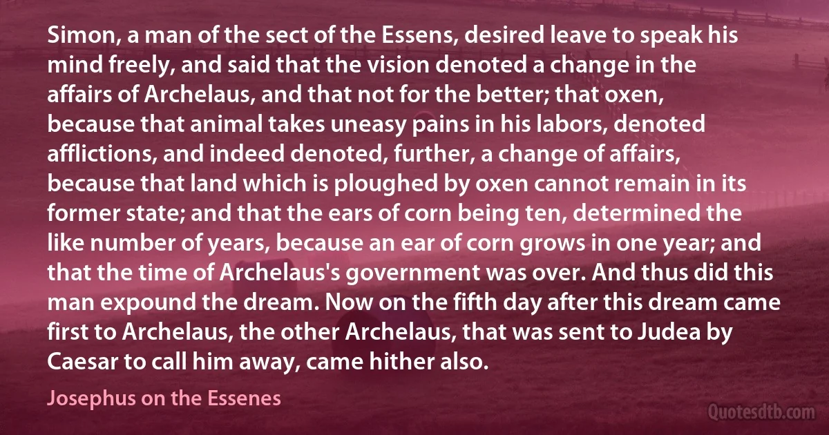 Simon, a man of the sect of the Essens, desired leave to speak his mind freely, and said that the vision denoted a change in the affairs of Archelaus, and that not for the better; that oxen, because that animal takes uneasy pains in his labors, denoted afflictions, and indeed denoted, further, a change of affairs, because that land which is ploughed by oxen cannot remain in its former state; and that the ears of corn being ten, determined the like number of years, because an ear of corn grows in one year; and that the time of Archelaus's government was over. And thus did this man expound the dream. Now on the fifth day after this dream came first to Archelaus, the other Archelaus, that was sent to Judea by Caesar to call him away, came hither also. (Josephus on the Essenes)