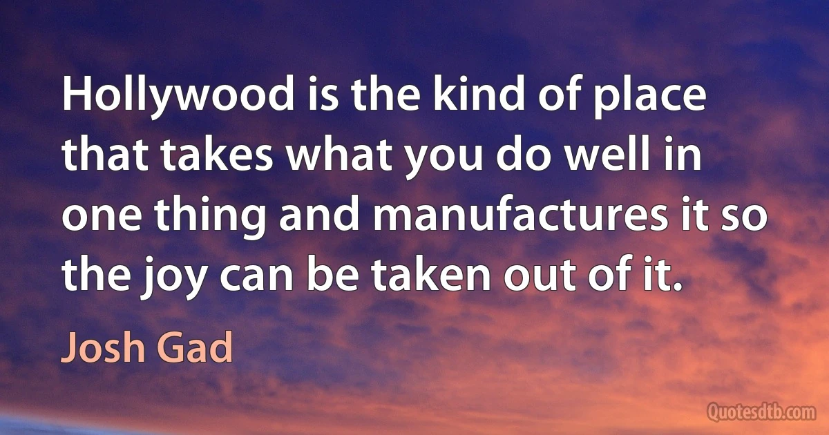 Hollywood is the kind of place that takes what you do well in one thing and manufactures it so the joy can be taken out of it. (Josh Gad)