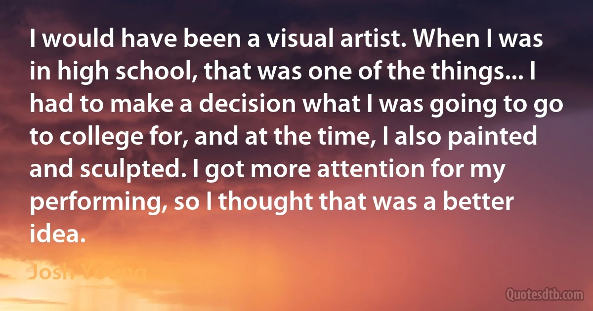 I would have been a visual artist. When I was in high school, that was one of the things... I had to make a decision what I was going to go to college for, and at the time, I also painted and sculpted. I got more attention for my performing, so I thought that was a better idea. (Josh Young)