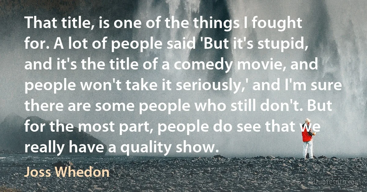 That title, is one of the things I fought for. A lot of people said 'But it's stupid, and it's the title of a comedy movie, and people won't take it seriously,' and I'm sure there are some people who still don't. But for the most part, people do see that we really have a quality show. (Joss Whedon)