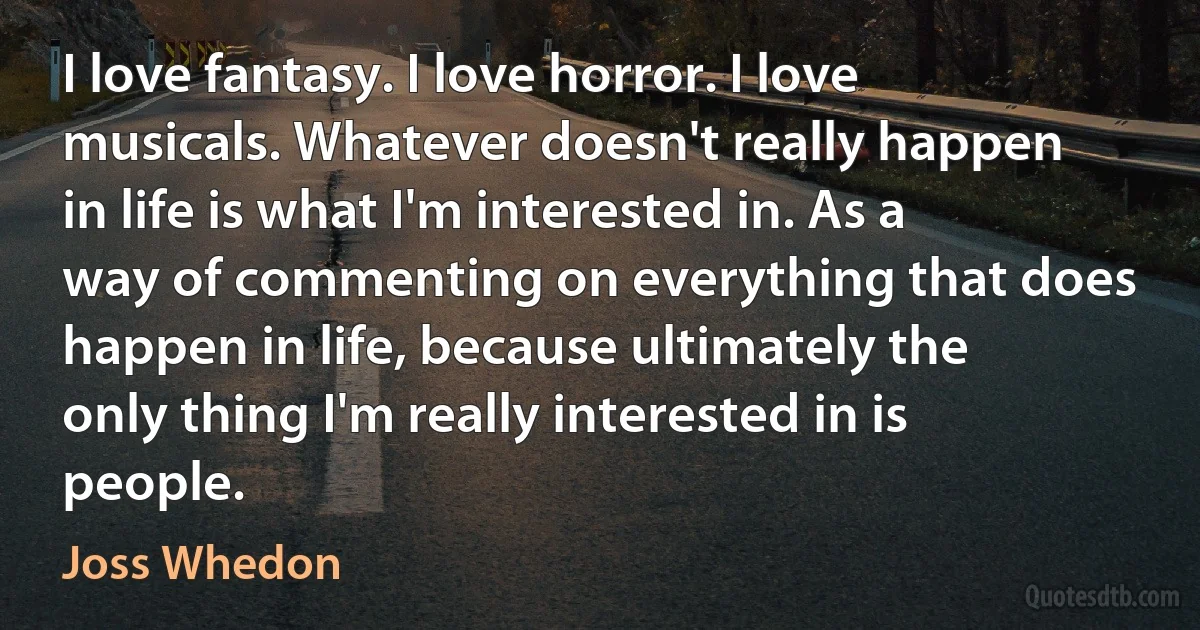 I love fantasy. I love horror. I love musicals. Whatever doesn't really happen in life is what I'm interested in. As a way of commenting on everything that does happen in life, because ultimately the only thing I'm really interested in is people. (Joss Whedon)