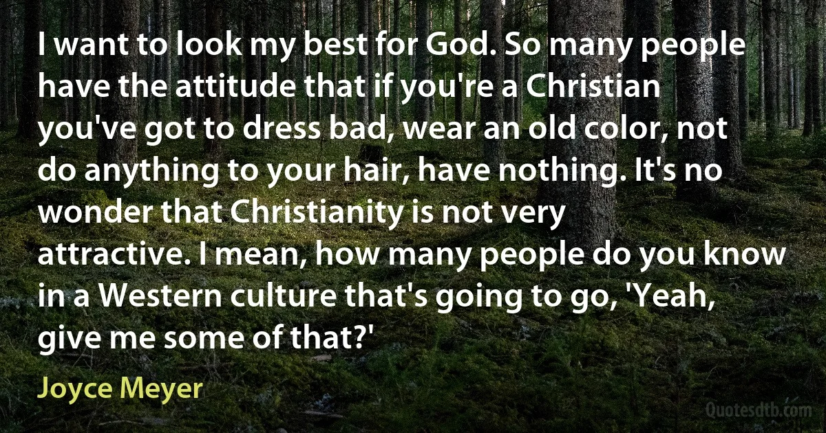 I want to look my best for God. So many people have the attitude that if you're a Christian you've got to dress bad, wear an old color, not do anything to your hair, have nothing. It's no wonder that Christianity is not very attractive. I mean, how many people do you know in a Western culture that's going to go, 'Yeah, give me some of that?' (Joyce Meyer)