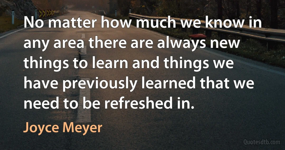 No matter how much we know in any area there are always new things to learn and things we have previously learned that we need to be refreshed in. (Joyce Meyer)