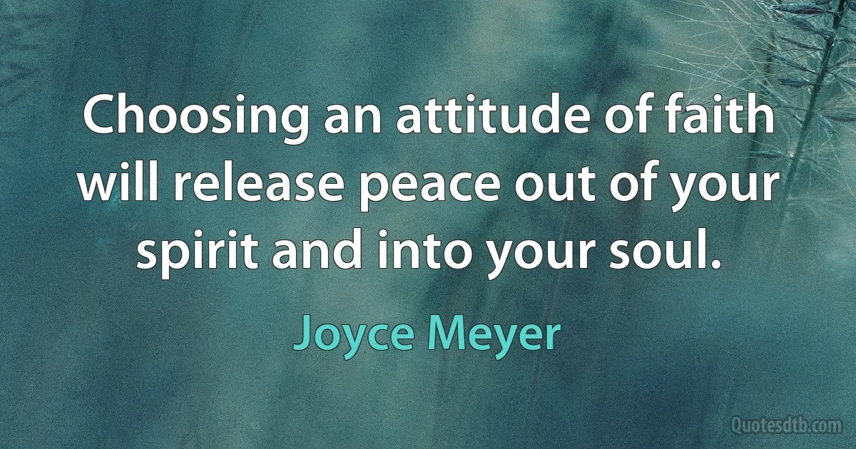 Choosing an attitude of faith will release peace out of your spirit and into your soul. (Joyce Meyer)