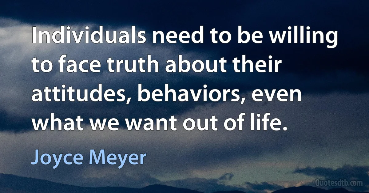 Individuals need to be willing to face truth about their attitudes, behaviors, even what we want out of life. (Joyce Meyer)