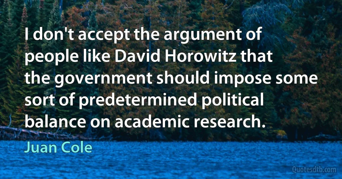 I don't accept the argument of people like David Horowitz that the government should impose some sort of predetermined political balance on academic research. (Juan Cole)