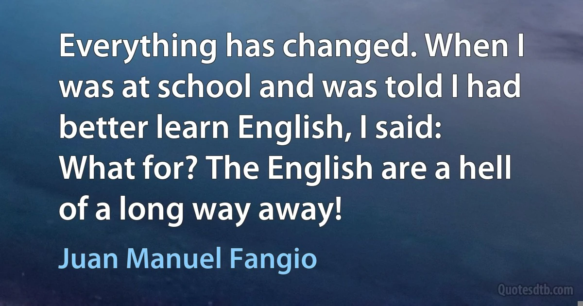 Everything has changed. When I was at school and was told I had better learn English, I said: What for? The English are a hell of a long way away! (Juan Manuel Fangio)