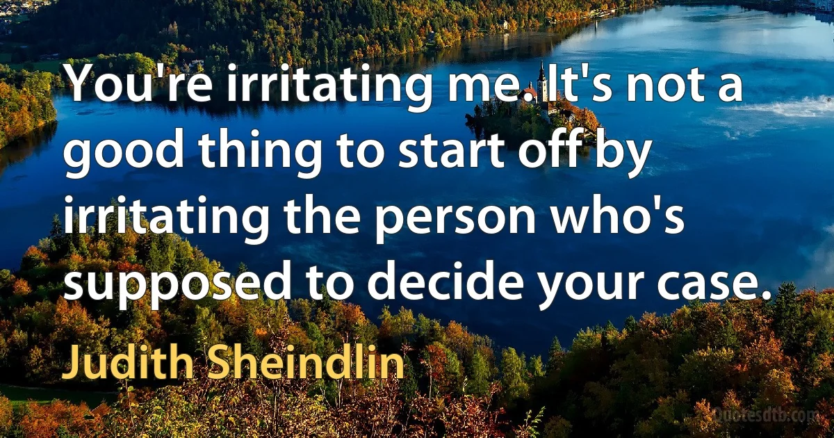 You're irritating me. It's not a good thing to start off by irritating the person who's supposed to decide your case. (Judith Sheindlin)