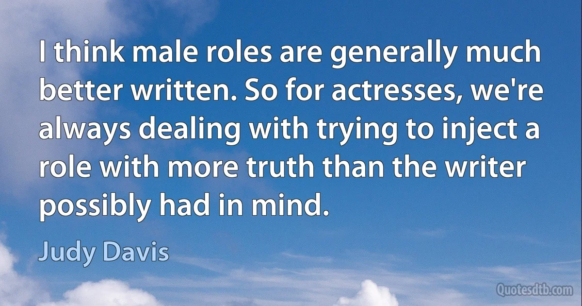 I think male roles are generally much better written. So for actresses, we're always dealing with trying to inject a role with more truth than the writer possibly had in mind. (Judy Davis)