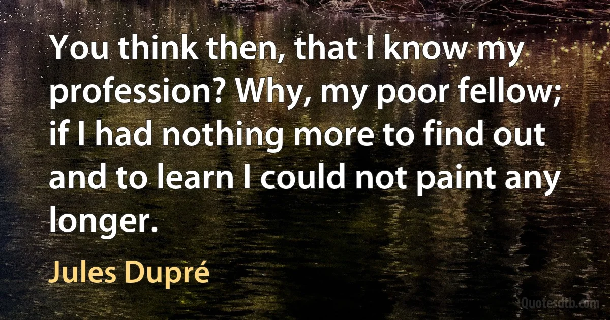 You think then, that I know my profession? Why, my poor fellow; if I had nothing more to find out and to learn I could not paint any longer. (Jules Dupré)