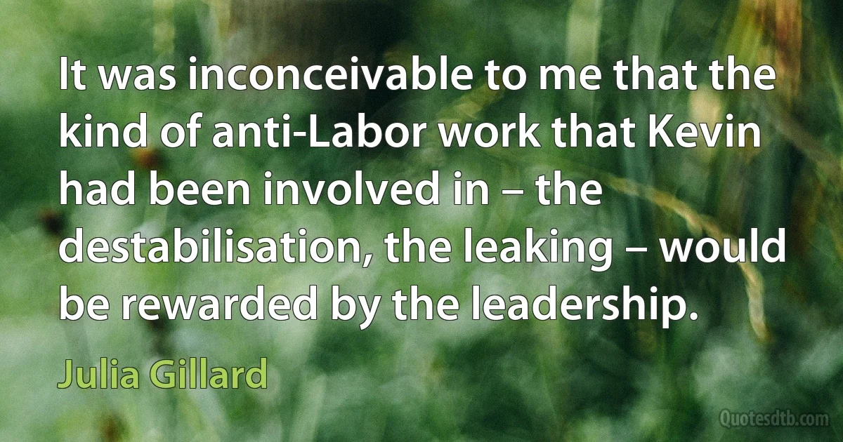 It was inconceivable to me that the kind of anti-Labor work that Kevin had been involved in – the destabilisation, the leaking – would be rewarded by the leadership. (Julia Gillard)