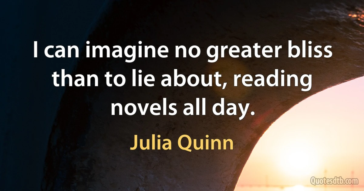 I can imagine no greater bliss than to lie about, reading novels all day. (Julia Quinn)