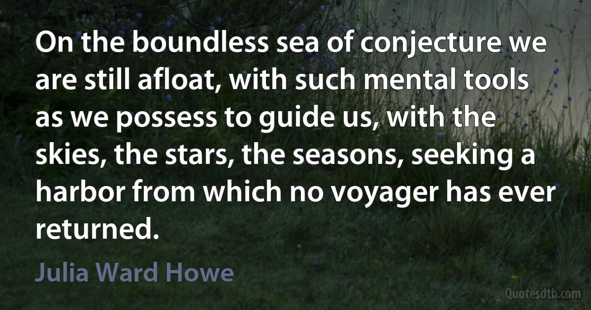 On the boundless sea of conjecture we are still afloat, with such mental tools as we possess to guide us, with the skies, the stars, the seasons, seeking a harbor from which no voyager has ever returned. (Julia Ward Howe)