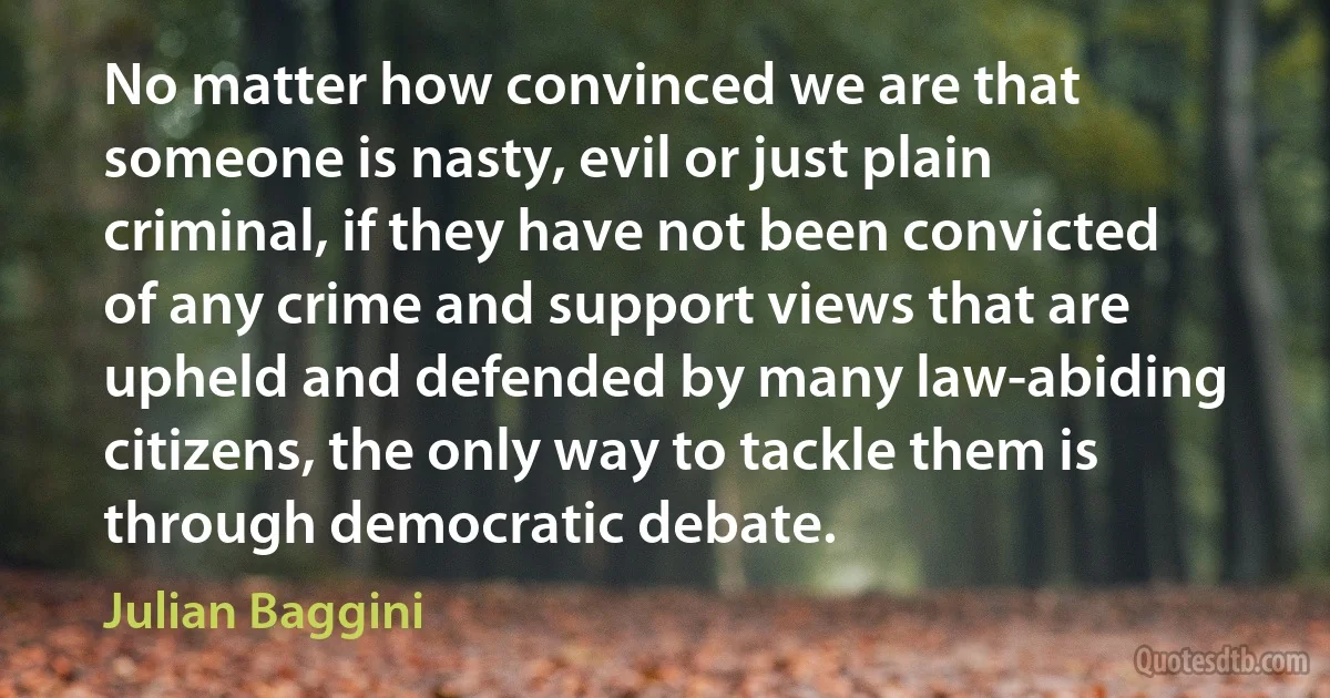 No matter how convinced we are that someone is nasty, evil or just plain criminal, if they have not been convicted of any crime and support views that are upheld and defended by many law-abiding citizens, the only way to tackle them is through democratic debate. (Julian Baggini)