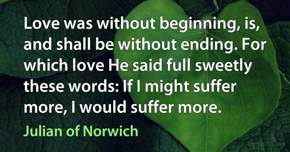 Love was without beginning, is, and shall be without ending. For which love He said full sweetly these words: If I might suffer more, I would suffer more. (Julian of Norwich)