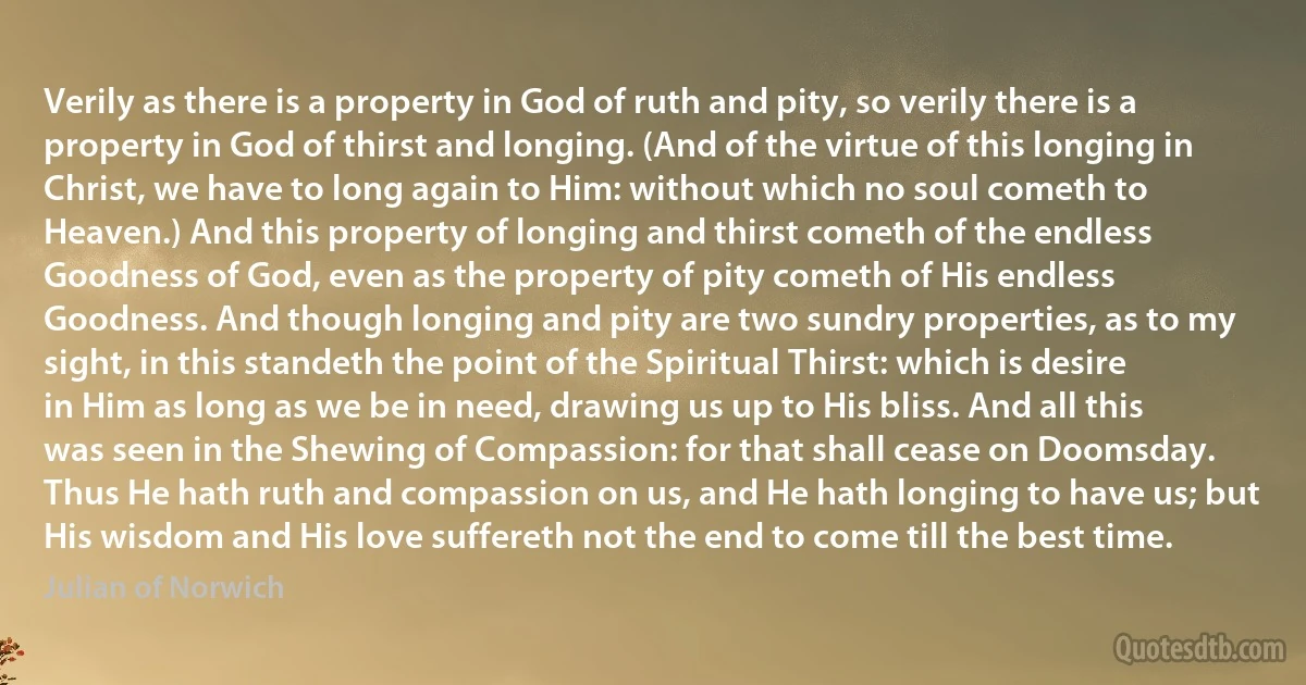 Verily as there is a property in God of ruth and pity, so verily there is a property in God of thirst and longing. (And of the virtue of this longing in Christ, we have to long again to Him: without which no soul cometh to Heaven.) And this property of longing and thirst cometh of the endless Goodness of God, even as the property of pity cometh of His endless Goodness. And though longing and pity are two sundry properties, as to my sight, in this standeth the point of the Spiritual Thirst: which is desire in Him as long as we be in need, drawing us up to His bliss. And all this was seen in the Shewing of Compassion: for that shall cease on Doomsday.
Thus He hath ruth and compassion on us, and He hath longing to have us; but His wisdom and His love suffereth not the end to come till the best time. (Julian of Norwich)