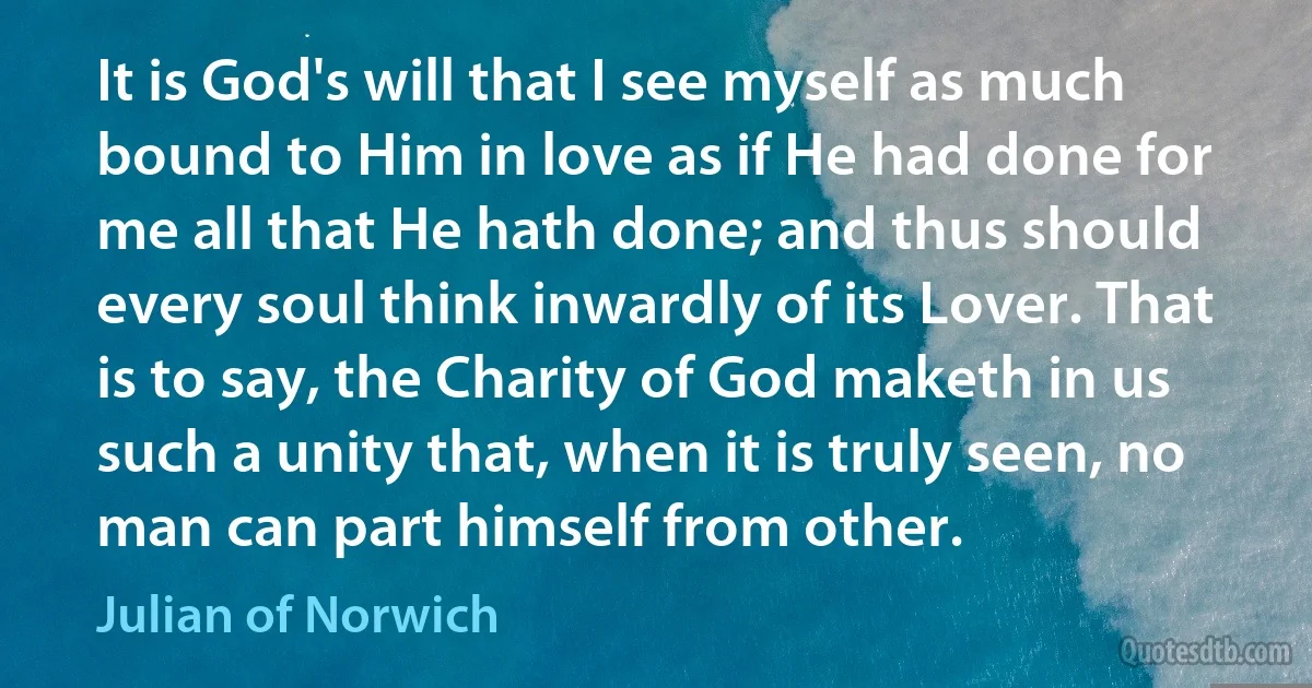 It is God's will that I see myself as much bound to Him in love as if He had done for me all that He hath done; and thus should every soul think inwardly of its Lover. That is to say, the Charity of God maketh in us such a unity that, when it is truly seen, no man can part himself from other. (Julian of Norwich)