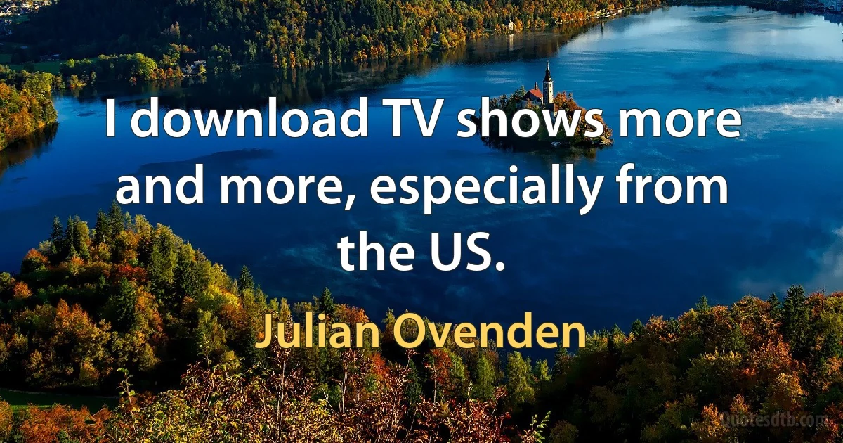 I download TV shows more and more, especially from the US. (Julian Ovenden)