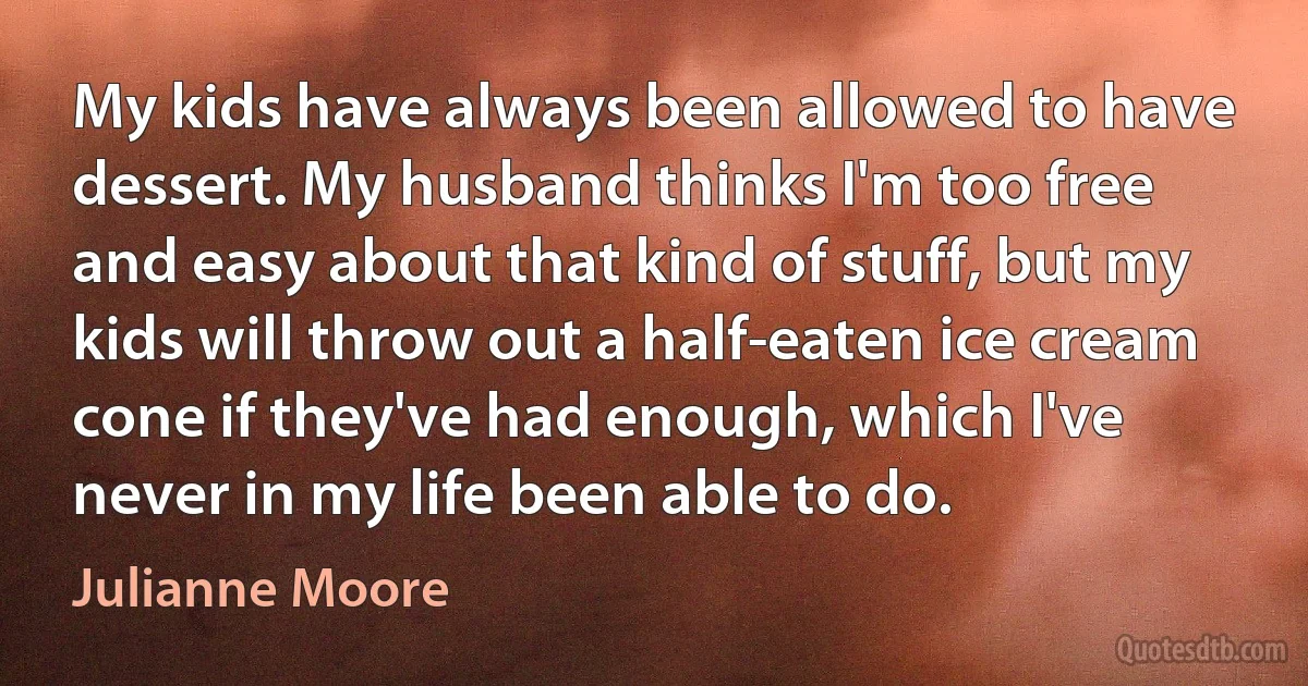 My kids have always been allowed to have dessert. My husband thinks I'm too free and easy about that kind of stuff, but my kids will throw out a half-eaten ice cream cone if they've had enough, which I've never in my life been able to do. (Julianne Moore)