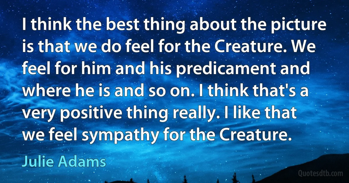 I think the best thing about the picture is that we do feel for the Creature. We feel for him and his predicament and where he is and so on. I think that's a very positive thing really. I like that we feel sympathy for the Creature. (Julie Adams)