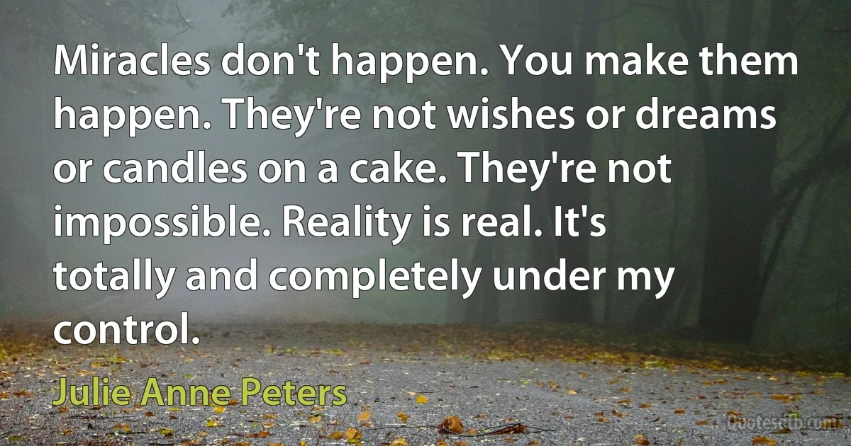 Miracles don't happen. You make them happen. They're not wishes or dreams or candles on a cake. They're not impossible. Reality is real. It's totally and completely under my control. (Julie Anne Peters)