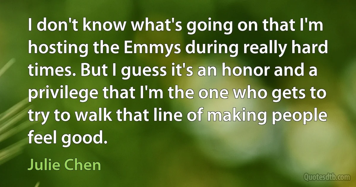 I don't know what's going on that I'm hosting the Emmys during really hard times. But I guess it's an honor and a privilege that I'm the one who gets to try to walk that line of making people feel good. (Julie Chen)