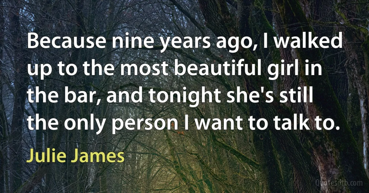 Because nine years ago, I walked up to the most beautiful girl in the bar, and tonight she's still the only person I want to talk to. (Julie James)