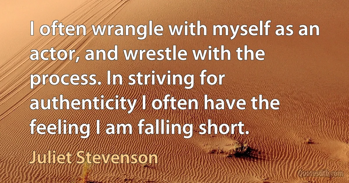 I often wrangle with myself as an actor, and wrestle with the process. In striving for authenticity I often have the feeling I am falling short. (Juliet Stevenson)