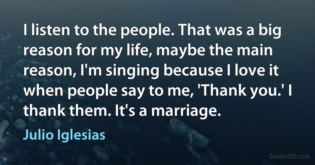 I listen to the people. That was a big reason for my life, maybe the main reason, I'm singing because I love it when people say to me, 'Thank you.' I thank them. It's a marriage. (Julio Iglesias)