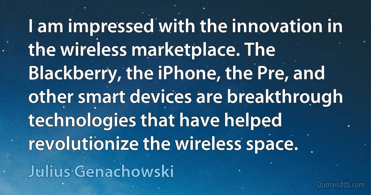 I am impressed with the innovation in the wireless marketplace. The Blackberry, the iPhone, the Pre, and other smart devices are breakthrough technologies that have helped revolutionize the wireless space. (Julius Genachowski)