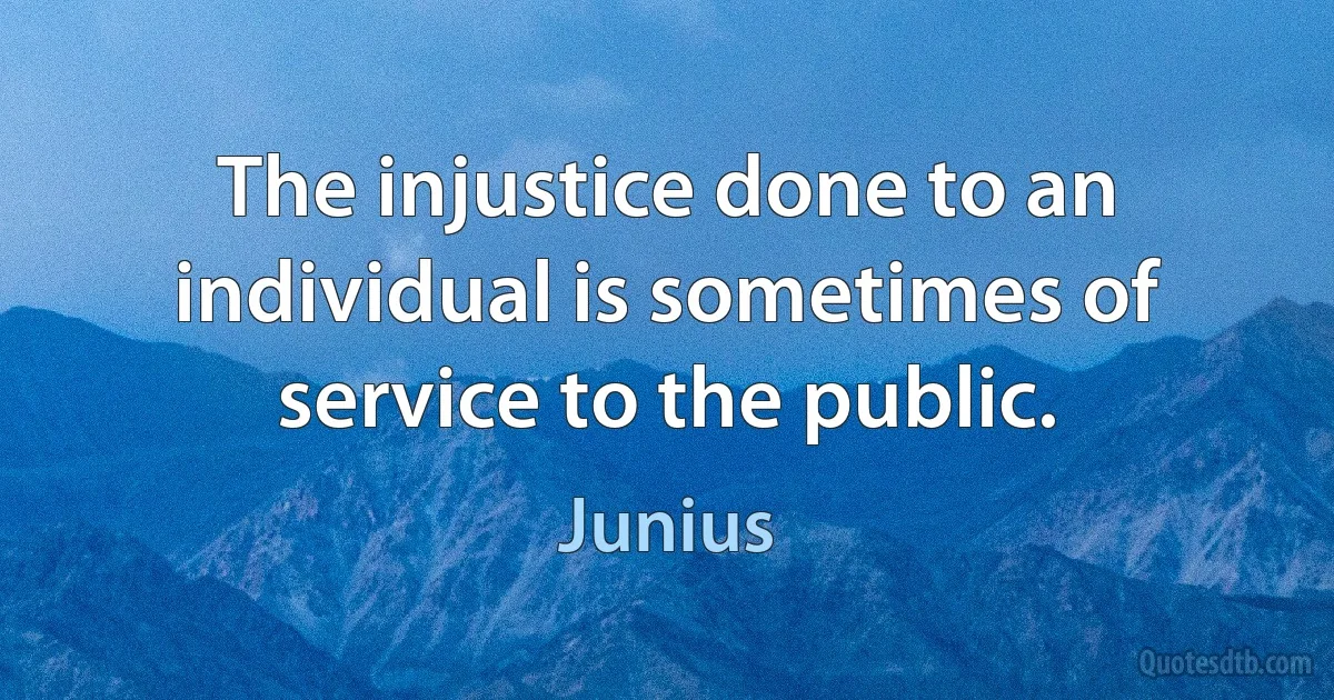 The injustice done to an individual is sometimes of service to the public. (Junius)